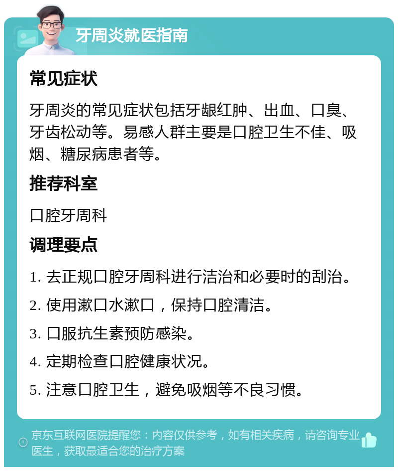 牙周炎就医指南 常见症状 牙周炎的常见症状包括牙龈红肿、出血、口臭、牙齿松动等。易感人群主要是口腔卫生不佳、吸烟、糖尿病患者等。 推荐科室 口腔牙周科 调理要点 1. 去正规口腔牙周科进行洁治和必要时的刮治。 2. 使用漱口水漱口，保持口腔清洁。 3. 口服抗生素预防感染。 4. 定期检查口腔健康状况。 5. 注意口腔卫生，避免吸烟等不良习惯。