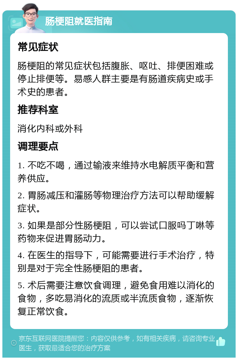 肠梗阻就医指南 常见症状 肠梗阻的常见症状包括腹胀、呕吐、排便困难或停止排便等。易感人群主要是有肠道疾病史或手术史的患者。 推荐科室 消化内科或外科 调理要点 1. 不吃不喝，通过输液来维持水电解质平衡和营养供应。 2. 胃肠减压和灌肠等物理治疗方法可以帮助缓解症状。 3. 如果是部分性肠梗阻，可以尝试口服吗丁啉等药物来促进胃肠动力。 4. 在医生的指导下，可能需要进行手术治疗，特别是对于完全性肠梗阻的患者。 5. 术后需要注意饮食调理，避免食用难以消化的食物，多吃易消化的流质或半流质食物，逐渐恢复正常饮食。