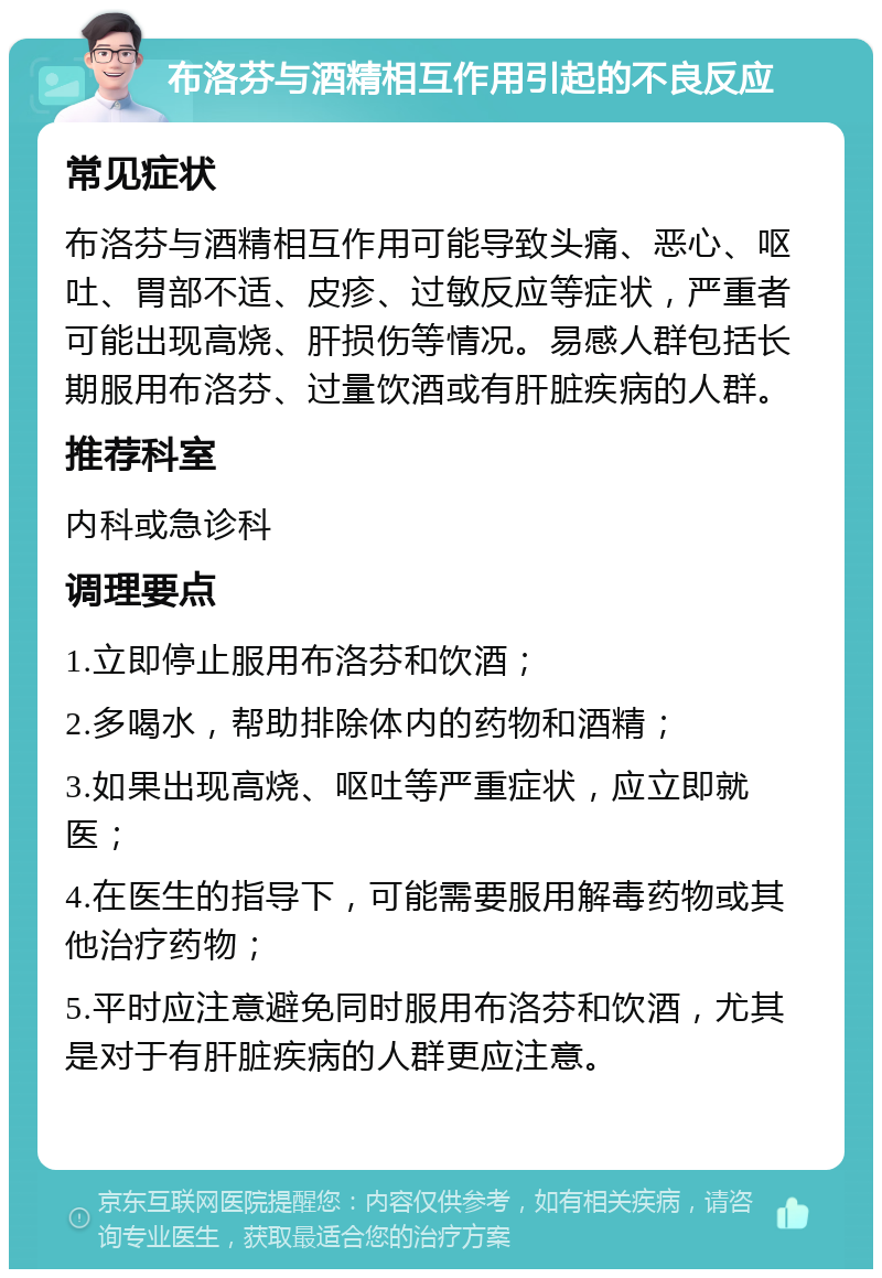 布洛芬与酒精相互作用引起的不良反应 常见症状 布洛芬与酒精相互作用可能导致头痛、恶心、呕吐、胃部不适、皮疹、过敏反应等症状，严重者可能出现高烧、肝损伤等情况。易感人群包括长期服用布洛芬、过量饮酒或有肝脏疾病的人群。 推荐科室 内科或急诊科 调理要点 1.立即停止服用布洛芬和饮酒； 2.多喝水，帮助排除体内的药物和酒精； 3.如果出现高烧、呕吐等严重症状，应立即就医； 4.在医生的指导下，可能需要服用解毒药物或其他治疗药物； 5.平时应注意避免同时服用布洛芬和饮酒，尤其是对于有肝脏疾病的人群更应注意。