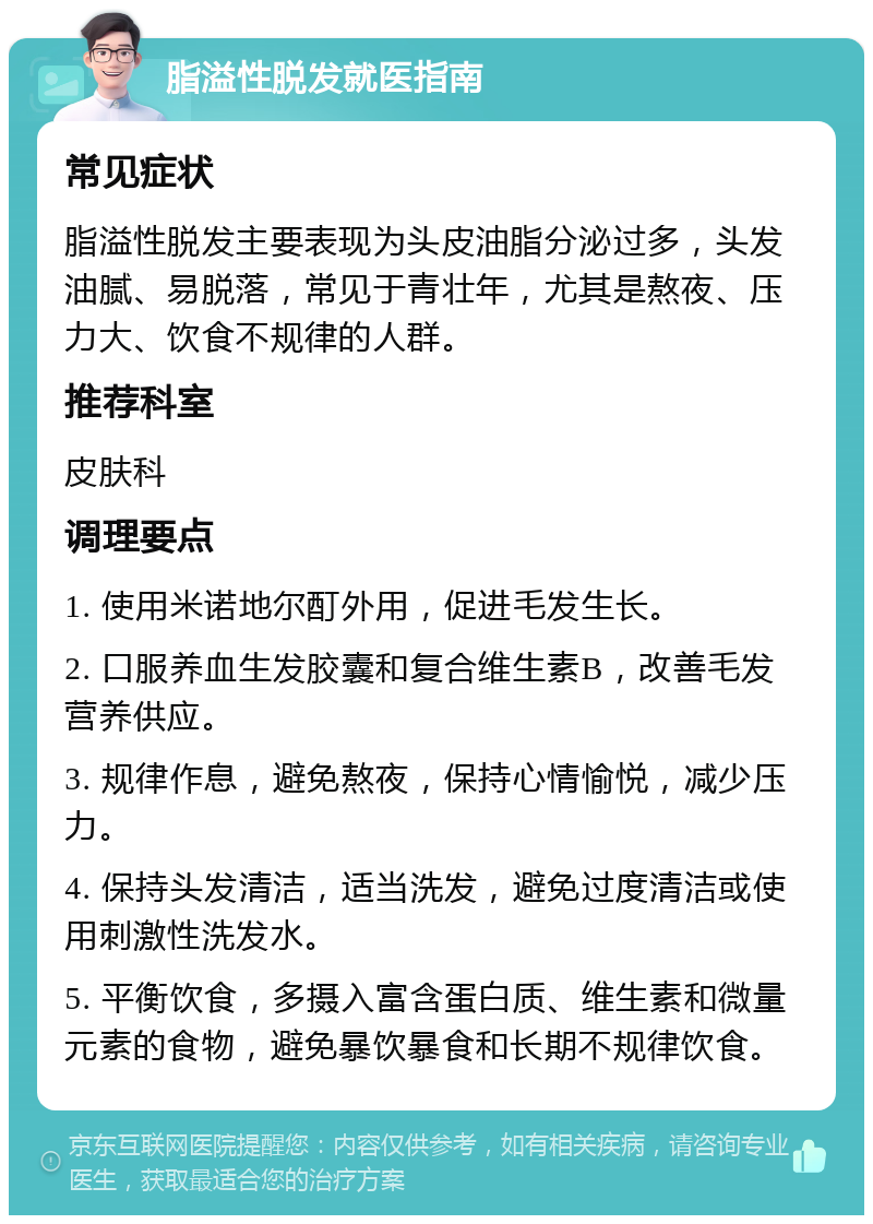 脂溢性脱发就医指南 常见症状 脂溢性脱发主要表现为头皮油脂分泌过多，头发油腻、易脱落，常见于青壮年，尤其是熬夜、压力大、饮食不规律的人群。 推荐科室 皮肤科 调理要点 1. 使用米诺地尔酊外用，促进毛发生长。 2. 口服养血生发胶囊和复合维生素B，改善毛发营养供应。 3. 规律作息，避免熬夜，保持心情愉悦，减少压力。 4. 保持头发清洁，适当洗发，避免过度清洁或使用刺激性洗发水。 5. 平衡饮食，多摄入富含蛋白质、维生素和微量元素的食物，避免暴饮暴食和长期不规律饮食。