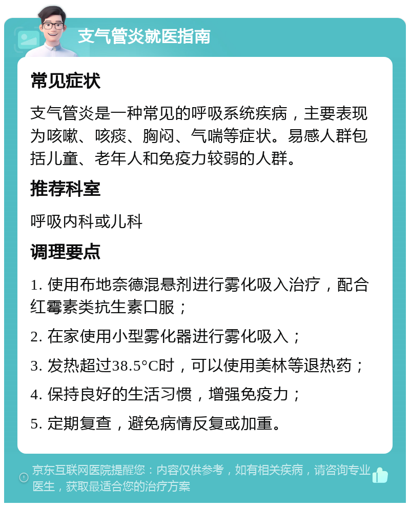 支气管炎就医指南 常见症状 支气管炎是一种常见的呼吸系统疾病，主要表现为咳嗽、咳痰、胸闷、气喘等症状。易感人群包括儿童、老年人和免疫力较弱的人群。 推荐科室 呼吸内科或儿科 调理要点 1. 使用布地奈德混悬剂进行雾化吸入治疗，配合红霉素类抗生素口服； 2. 在家使用小型雾化器进行雾化吸入； 3. 发热超过38.5°C时，可以使用美林等退热药； 4. 保持良好的生活习惯，增强免疫力； 5. 定期复查，避免病情反复或加重。