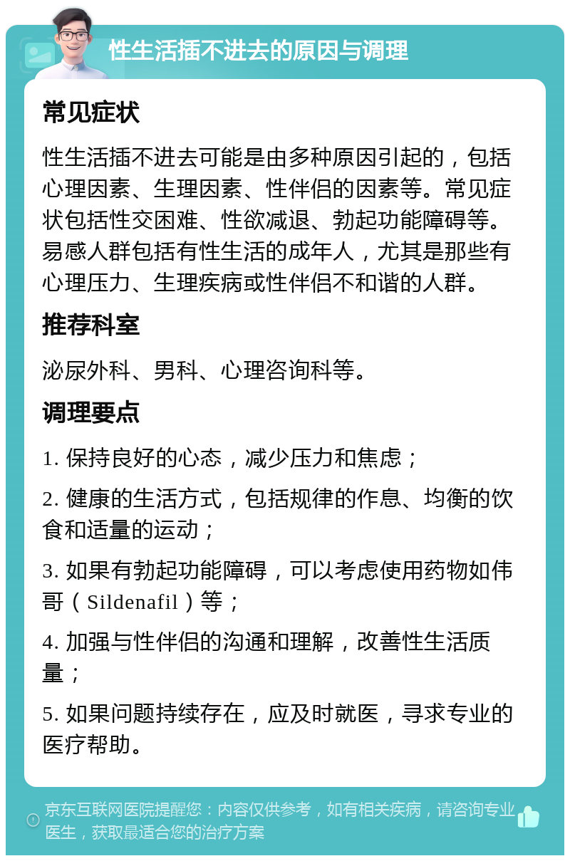 性生活插不进去的原因与调理 常见症状 性生活插不进去可能是由多种原因引起的，包括心理因素、生理因素、性伴侣的因素等。常见症状包括性交困难、性欲减退、勃起功能障碍等。易感人群包括有性生活的成年人，尤其是那些有心理压力、生理疾病或性伴侣不和谐的人群。 推荐科室 泌尿外科、男科、心理咨询科等。 调理要点 1. 保持良好的心态，减少压力和焦虑； 2. 健康的生活方式，包括规律的作息、均衡的饮食和适量的运动； 3. 如果有勃起功能障碍，可以考虑使用药物如伟哥（Sildenafil）等； 4. 加强与性伴侣的沟通和理解，改善性生活质量； 5. 如果问题持续存在，应及时就医，寻求专业的医疗帮助。