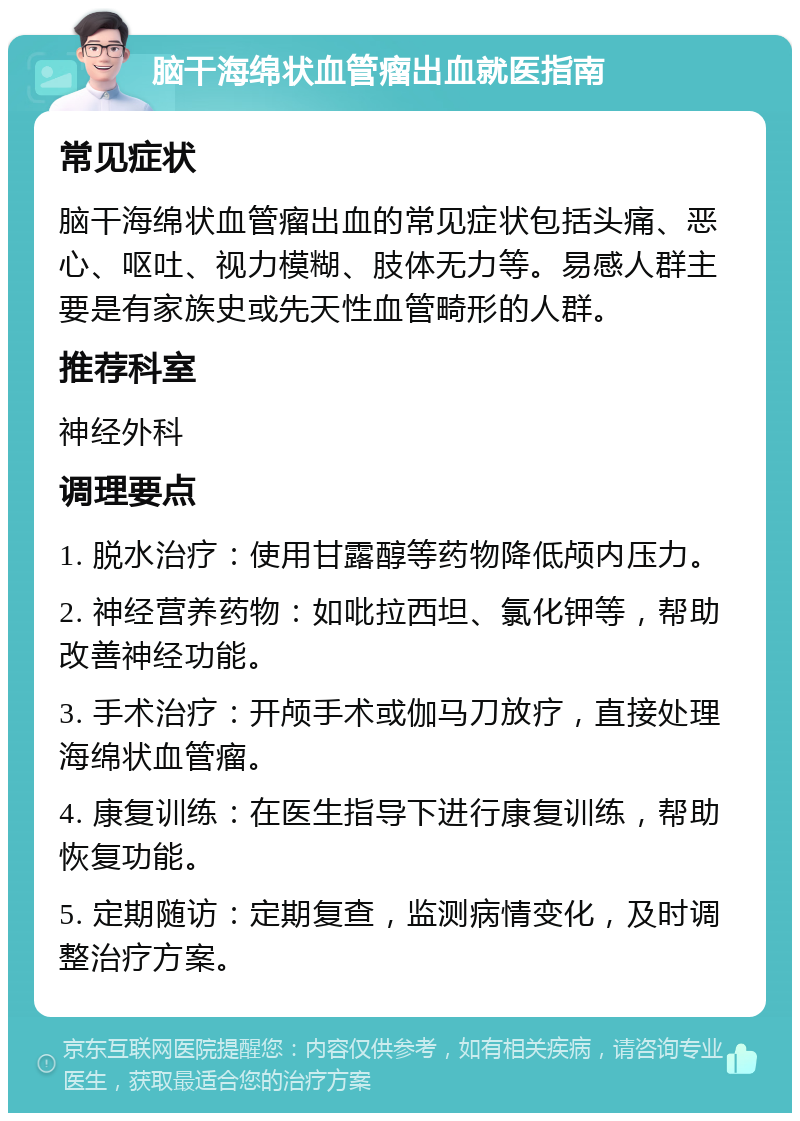 脑干海绵状血管瘤出血就医指南 常见症状 脑干海绵状血管瘤出血的常见症状包括头痛、恶心、呕吐、视力模糊、肢体无力等。易感人群主要是有家族史或先天性血管畸形的人群。 推荐科室 神经外科 调理要点 1. 脱水治疗：使用甘露醇等药物降低颅内压力。 2. 神经营养药物：如吡拉西坦、氯化钾等，帮助改善神经功能。 3. 手术治疗：开颅手术或伽马刀放疗，直接处理海绵状血管瘤。 4. 康复训练：在医生指导下进行康复训练，帮助恢复功能。 5. 定期随访：定期复查，监测病情变化，及时调整治疗方案。