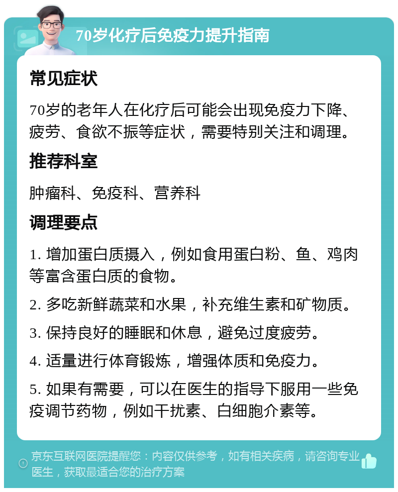 70岁化疗后免疫力提升指南 常见症状 70岁的老年人在化疗后可能会出现免疫力下降、疲劳、食欲不振等症状，需要特别关注和调理。 推荐科室 肿瘤科、免疫科、营养科 调理要点 1. 增加蛋白质摄入，例如食用蛋白粉、鱼、鸡肉等富含蛋白质的食物。 2. 多吃新鲜蔬菜和水果，补充维生素和矿物质。 3. 保持良好的睡眠和休息，避免过度疲劳。 4. 适量进行体育锻炼，增强体质和免疫力。 5. 如果有需要，可以在医生的指导下服用一些免疫调节药物，例如干扰素、白细胞介素等。