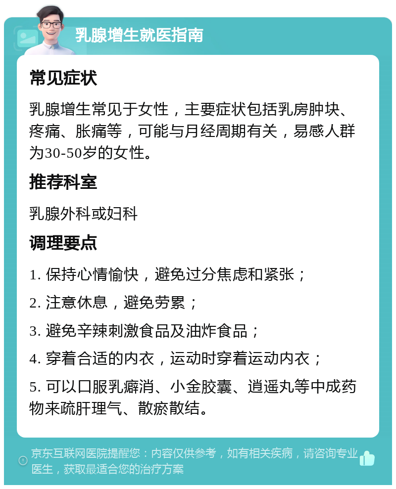 乳腺增生就医指南 常见症状 乳腺增生常见于女性，主要症状包括乳房肿块、疼痛、胀痛等，可能与月经周期有关，易感人群为30-50岁的女性。 推荐科室 乳腺外科或妇科 调理要点 1. 保持心情愉快，避免过分焦虑和紧张； 2. 注意休息，避免劳累； 3. 避免辛辣刺激食品及油炸食品； 4. 穿着合适的内衣，运动时穿着运动内衣； 5. 可以口服乳癖消、小金胶囊、逍遥丸等中成药物来疏肝理气、散瘀散结。