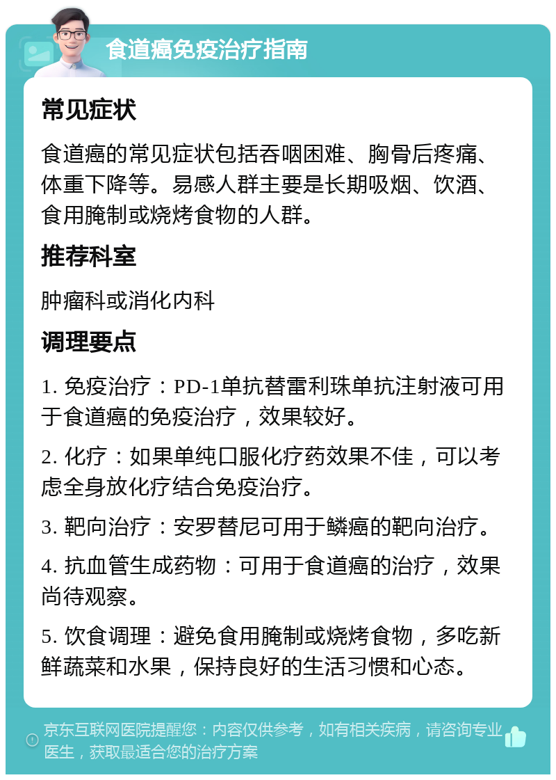 食道癌免疫治疗指南 常见症状 食道癌的常见症状包括吞咽困难、胸骨后疼痛、体重下降等。易感人群主要是长期吸烟、饮酒、食用腌制或烧烤食物的人群。 推荐科室 肿瘤科或消化内科 调理要点 1. 免疫治疗：PD-1单抗替雷利珠单抗注射液可用于食道癌的免疫治疗，效果较好。 2. 化疗：如果单纯口服化疗药效果不佳，可以考虑全身放化疗结合免疫治疗。 3. 靶向治疗：安罗替尼可用于鳞癌的靶向治疗。 4. 抗血管生成药物：可用于食道癌的治疗，效果尚待观察。 5. 饮食调理：避免食用腌制或烧烤食物，多吃新鲜蔬菜和水果，保持良好的生活习惯和心态。