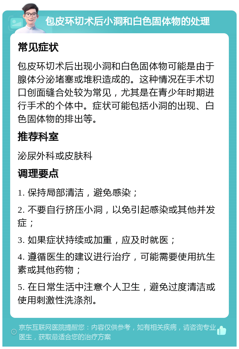 包皮环切术后小洞和白色固体物的处理 常见症状 包皮环切术后出现小洞和白色固体物可能是由于腺体分泌堵塞或堆积造成的。这种情况在手术切口创面缝合处较为常见，尤其是在青少年时期进行手术的个体中。症状可能包括小洞的出现、白色固体物的排出等。 推荐科室 泌尿外科或皮肤科 调理要点 1. 保持局部清洁，避免感染； 2. 不要自行挤压小洞，以免引起感染或其他并发症； 3. 如果症状持续或加重，应及时就医； 4. 遵循医生的建议进行治疗，可能需要使用抗生素或其他药物； 5. 在日常生活中注意个人卫生，避免过度清洁或使用刺激性洗涤剂。