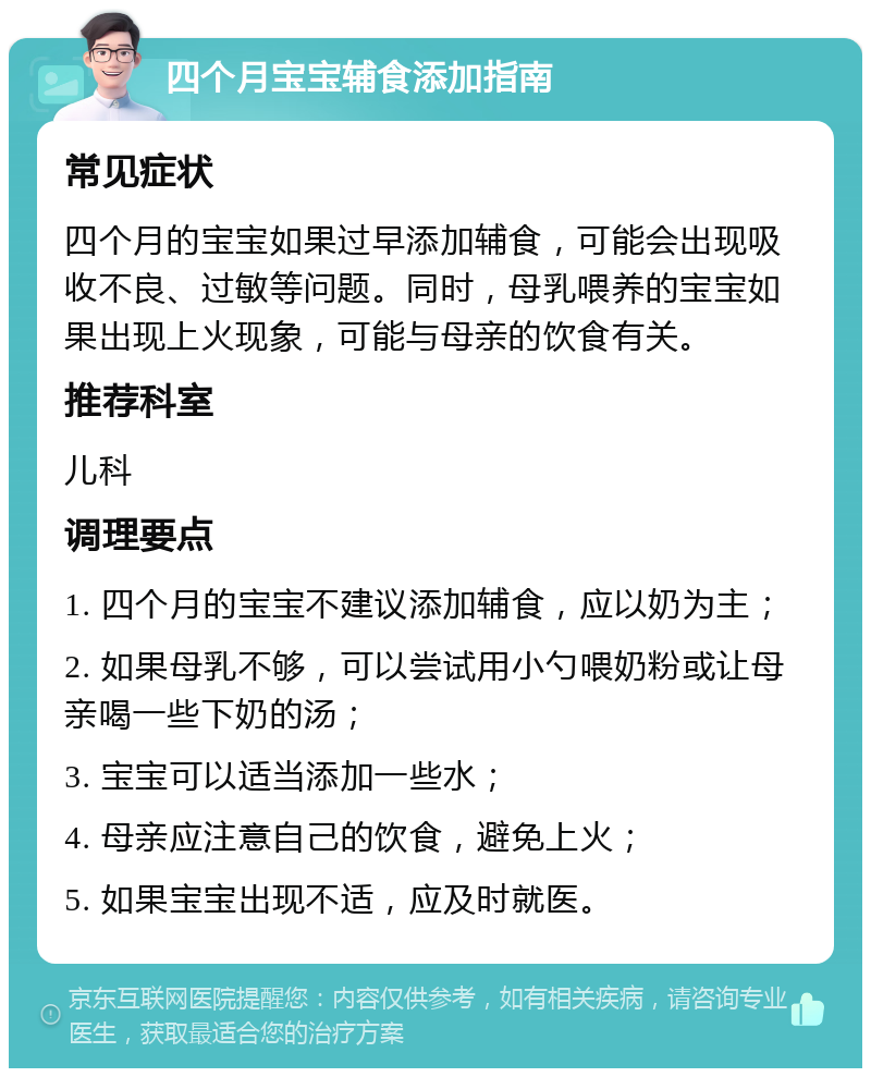 四个月宝宝辅食添加指南 常见症状 四个月的宝宝如果过早添加辅食，可能会出现吸收不良、过敏等问题。同时，母乳喂养的宝宝如果出现上火现象，可能与母亲的饮食有关。 推荐科室 儿科 调理要点 1. 四个月的宝宝不建议添加辅食，应以奶为主； 2. 如果母乳不够，可以尝试用小勺喂奶粉或让母亲喝一些下奶的汤； 3. 宝宝可以适当添加一些水； 4. 母亲应注意自己的饮食，避免上火； 5. 如果宝宝出现不适，应及时就医。