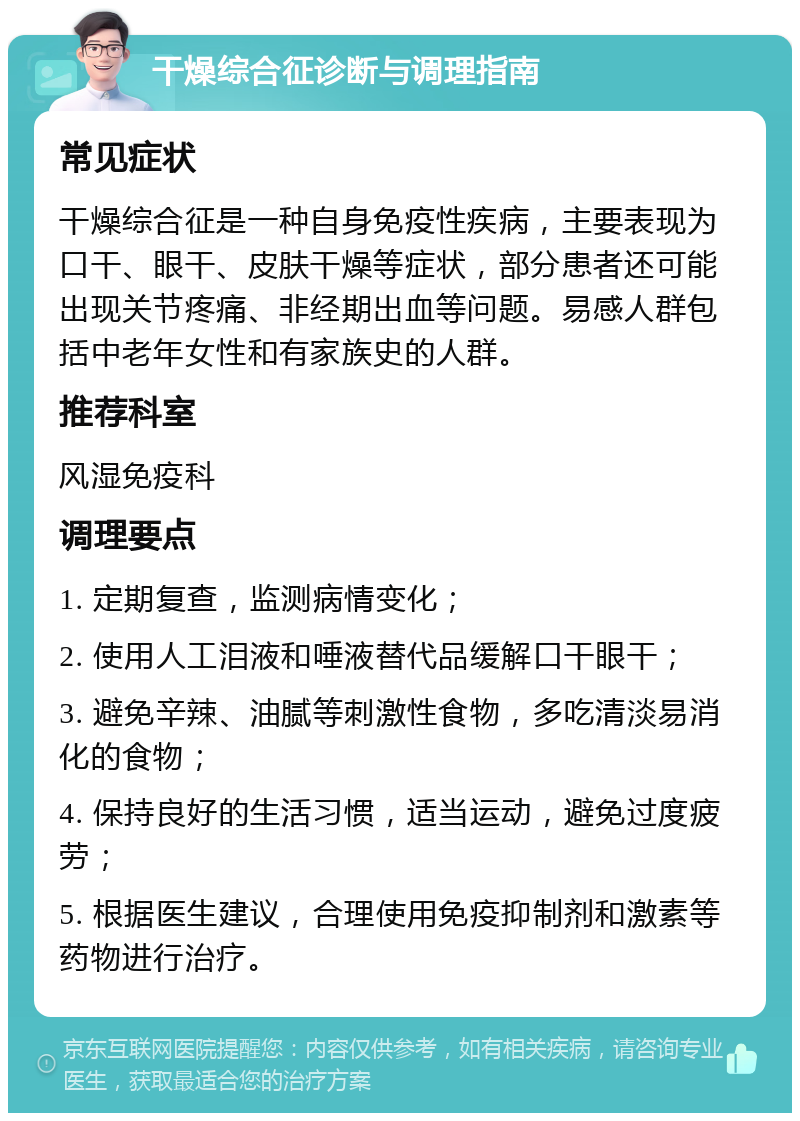 干燥综合征诊断与调理指南 常见症状 干燥综合征是一种自身免疫性疾病，主要表现为口干、眼干、皮肤干燥等症状，部分患者还可能出现关节疼痛、非经期出血等问题。易感人群包括中老年女性和有家族史的人群。 推荐科室 风湿免疫科 调理要点 1. 定期复查，监测病情变化； 2. 使用人工泪液和唾液替代品缓解口干眼干； 3. 避免辛辣、油腻等刺激性食物，多吃清淡易消化的食物； 4. 保持良好的生活习惯，适当运动，避免过度疲劳； 5. 根据医生建议，合理使用免疫抑制剂和激素等药物进行治疗。