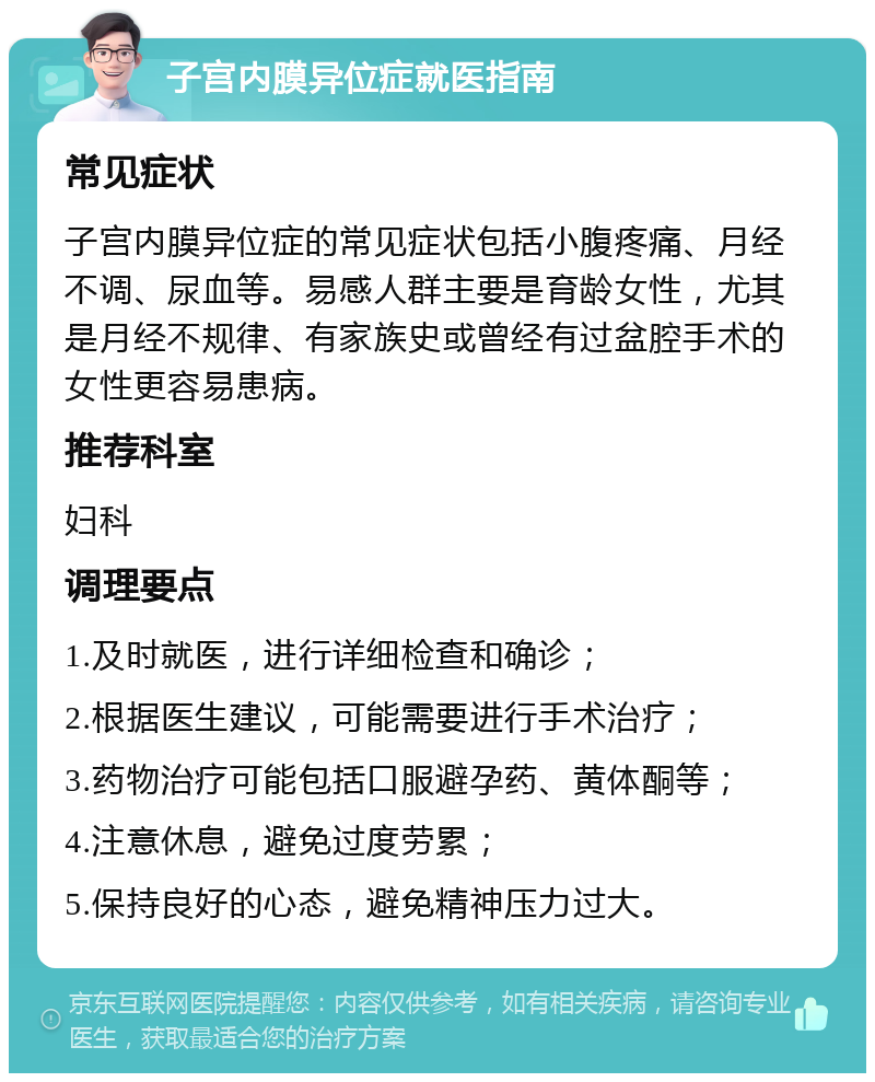 子宫内膜异位症就医指南 常见症状 子宫内膜异位症的常见症状包括小腹疼痛、月经不调、尿血等。易感人群主要是育龄女性，尤其是月经不规律、有家族史或曾经有过盆腔手术的女性更容易患病。 推荐科室 妇科 调理要点 1.及时就医，进行详细检查和确诊； 2.根据医生建议，可能需要进行手术治疗； 3.药物治疗可能包括口服避孕药、黄体酮等； 4.注意休息，避免过度劳累； 5.保持良好的心态，避免精神压力过大。