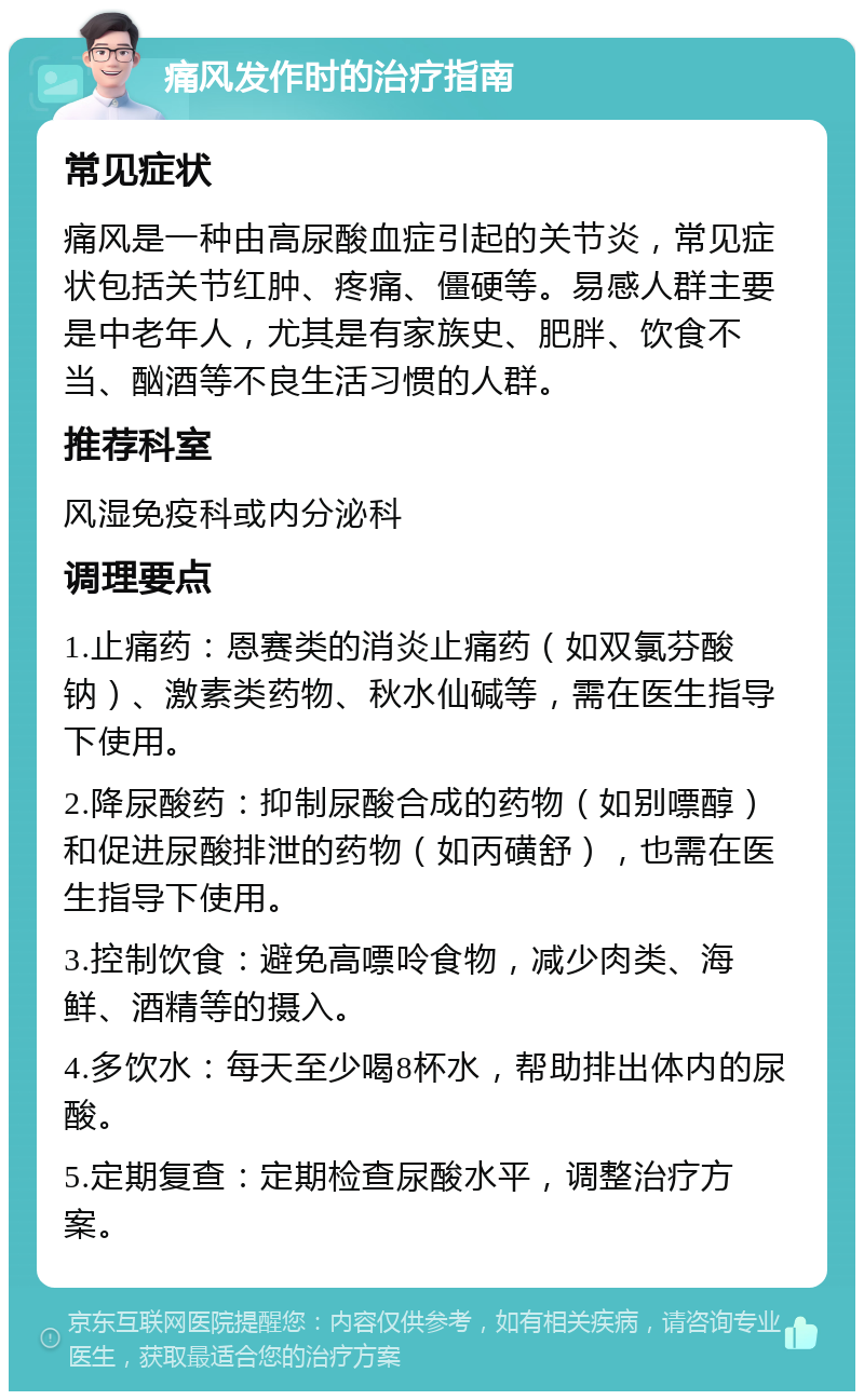 痛风发作时的治疗指南 常见症状 痛风是一种由高尿酸血症引起的关节炎，常见症状包括关节红肿、疼痛、僵硬等。易感人群主要是中老年人，尤其是有家族史、肥胖、饮食不当、酗酒等不良生活习惯的人群。 推荐科室 风湿免疫科或内分泌科 调理要点 1.止痛药：恩赛类的消炎止痛药（如双氯芬酸钠）、激素类药物、秋水仙碱等，需在医生指导下使用。 2.降尿酸药：抑制尿酸合成的药物（如别嘌醇）和促进尿酸排泄的药物（如丙磺舒），也需在医生指导下使用。 3.控制饮食：避免高嘌呤食物，减少肉类、海鲜、酒精等的摄入。 4.多饮水：每天至少喝8杯水，帮助排出体内的尿酸。 5.定期复查：定期检查尿酸水平，调整治疗方案。