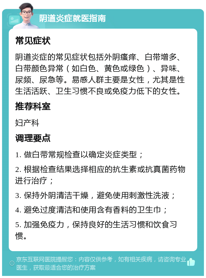 阴道炎症就医指南 常见症状 阴道炎症的常见症状包括外阴瘙痒、白带增多、白带颜色异常（如白色、黄色或绿色）、异味、尿频、尿急等。易感人群主要是女性，尤其是性生活活跃、卫生习惯不良或免疫力低下的女性。 推荐科室 妇产科 调理要点 1. 做白带常规检查以确定炎症类型； 2. 根据检查结果选择相应的抗生素或抗真菌药物进行治疗； 3. 保持外阴清洁干燥，避免使用刺激性洗液； 4. 避免过度清洁和使用含有香料的卫生巾； 5. 加强免疫力，保持良好的生活习惯和饮食习惯。