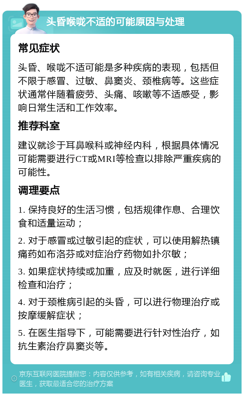 头昏喉咙不适的可能原因与处理 常见症状 头昏、喉咙不适可能是多种疾病的表现，包括但不限于感冒、过敏、鼻窦炎、颈椎病等。这些症状通常伴随着疲劳、头痛、咳嗽等不适感受，影响日常生活和工作效率。 推荐科室 建议就诊于耳鼻喉科或神经内科，根据具体情况可能需要进行CT或MRI等检查以排除严重疾病的可能性。 调理要点 1. 保持良好的生活习惯，包括规律作息、合理饮食和适量运动； 2. 对于感冒或过敏引起的症状，可以使用解热镇痛药如布洛芬或对症治疗药物如扑尔敏； 3. 如果症状持续或加重，应及时就医，进行详细检查和治疗； 4. 对于颈椎病引起的头昏，可以进行物理治疗或按摩缓解症状； 5. 在医生指导下，可能需要进行针对性治疗，如抗生素治疗鼻窦炎等。