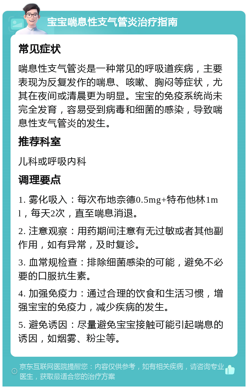 宝宝喘息性支气管炎治疗指南 常见症状 喘息性支气管炎是一种常见的呼吸道疾病，主要表现为反复发作的喘息、咳嗽、胸闷等症状，尤其在夜间或清晨更为明显。宝宝的免疫系统尚未完全发育，容易受到病毒和细菌的感染，导致喘息性支气管炎的发生。 推荐科室 儿科或呼吸内科 调理要点 1. 雾化吸入：每次布地奈德0.5mg+特布他林1ml，每天2次，直至喘息消退。 2. 注意观察：用药期间注意有无过敏或者其他副作用，如有异常，及时复诊。 3. 血常规检查：排除细菌感染的可能，避免不必要的口服抗生素。 4. 加强免疫力：通过合理的饮食和生活习惯，增强宝宝的免疫力，减少疾病的发生。 5. 避免诱因：尽量避免宝宝接触可能引起喘息的诱因，如烟雾、粉尘等。