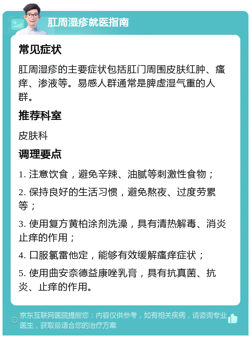 肛周湿疹就医指南 常见症状 肛周湿疹的主要症状包括肛门周围皮肤红肿、瘙痒、渗液等。易感人群通常是脾虚湿气重的人群。 推荐科室 皮肤科 调理要点 1. 注意饮食，避免辛辣、油腻等刺激性食物； 2. 保持良好的生活习惯，避免熬夜、过度劳累等； 3. 使用复方黄柏涂剂洗澡，具有清热解毒、消炎止痒的作用； 4. 口服氯雷他定，能够有效缓解瘙痒症状； 5. 使用曲安奈德益康唑乳膏，具有抗真菌、抗炎、止痒的作用。