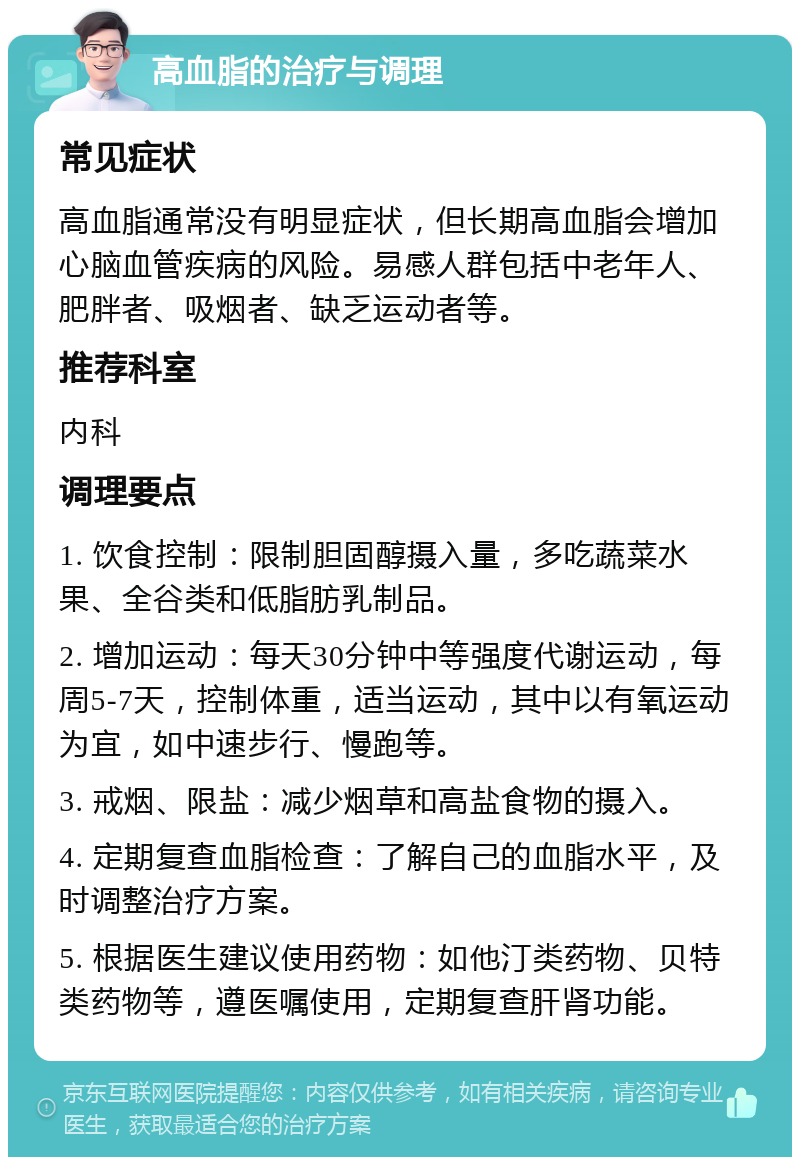 高血脂的治疗与调理 常见症状 高血脂通常没有明显症状，但长期高血脂会增加心脑血管疾病的风险。易感人群包括中老年人、肥胖者、吸烟者、缺乏运动者等。 推荐科室 内科 调理要点 1. 饮食控制：限制胆固醇摄入量，多吃蔬菜水果、全谷类和低脂肪乳制品。 2. 增加运动：每天30分钟中等强度代谢运动，每周5-7天，控制体重，适当运动，其中以有氧运动为宜，如中速步行、慢跑等。 3. 戒烟、限盐：减少烟草和高盐食物的摄入。 4. 定期复查血脂检查：了解自己的血脂水平，及时调整治疗方案。 5. 根据医生建议使用药物：如他汀类药物、贝特类药物等，遵医嘱使用，定期复查肝肾功能。