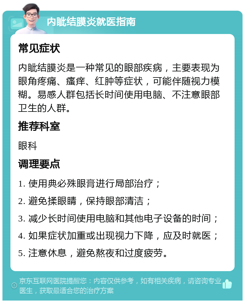 内眦结膜炎就医指南 常见症状 内眦结膜炎是一种常见的眼部疾病，主要表现为眼角疼痛、瘙痒、红肿等症状，可能伴随视力模糊。易感人群包括长时间使用电脑、不注意眼部卫生的人群。 推荐科室 眼科 调理要点 1. 使用典必殊眼膏进行局部治疗； 2. 避免揉眼睛，保持眼部清洁； 3. 减少长时间使用电脑和其他电子设备的时间； 4. 如果症状加重或出现视力下降，应及时就医； 5. 注意休息，避免熬夜和过度疲劳。