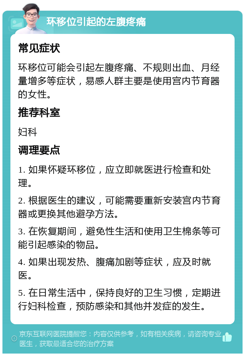 环移位引起的左腹疼痛 常见症状 环移位可能会引起左腹疼痛、不规则出血、月经量增多等症状，易感人群主要是使用宫内节育器的女性。 推荐科室 妇科 调理要点 1. 如果怀疑环移位，应立即就医进行检查和处理。 2. 根据医生的建议，可能需要重新安装宫内节育器或更换其他避孕方法。 3. 在恢复期间，避免性生活和使用卫生棉条等可能引起感染的物品。 4. 如果出现发热、腹痛加剧等症状，应及时就医。 5. 在日常生活中，保持良好的卫生习惯，定期进行妇科检查，预防感染和其他并发症的发生。