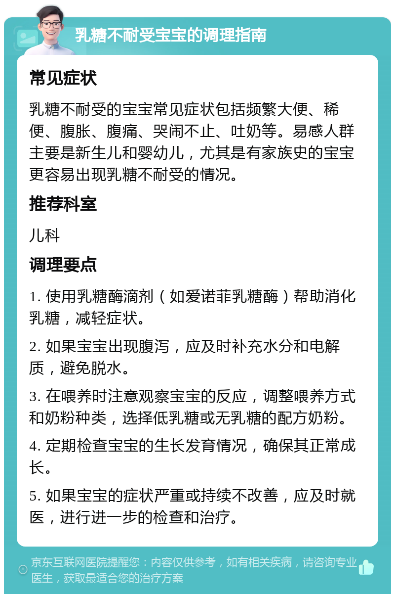 乳糖不耐受宝宝的调理指南 常见症状 乳糖不耐受的宝宝常见症状包括频繁大便、稀便、腹胀、腹痛、哭闹不止、吐奶等。易感人群主要是新生儿和婴幼儿，尤其是有家族史的宝宝更容易出现乳糖不耐受的情况。 推荐科室 儿科 调理要点 1. 使用乳糖酶滴剂（如爱诺菲乳糖酶）帮助消化乳糖，减轻症状。 2. 如果宝宝出现腹泻，应及时补充水分和电解质，避免脱水。 3. 在喂养时注意观察宝宝的反应，调整喂养方式和奶粉种类，选择低乳糖或无乳糖的配方奶粉。 4. 定期检查宝宝的生长发育情况，确保其正常成长。 5. 如果宝宝的症状严重或持续不改善，应及时就医，进行进一步的检查和治疗。