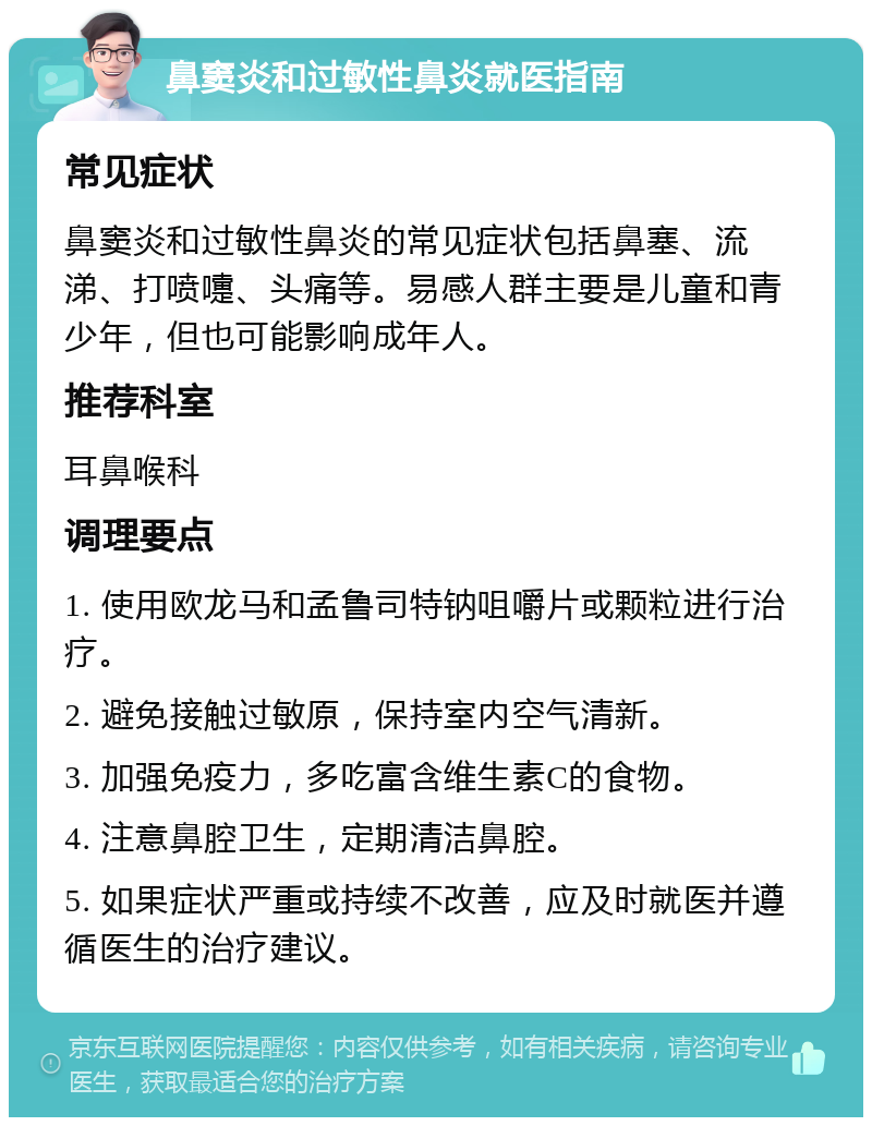 鼻窦炎和过敏性鼻炎就医指南 常见症状 鼻窦炎和过敏性鼻炎的常见症状包括鼻塞、流涕、打喷嚏、头痛等。易感人群主要是儿童和青少年，但也可能影响成年人。 推荐科室 耳鼻喉科 调理要点 1. 使用欧龙马和孟鲁司特钠咀嚼片或颗粒进行治疗。 2. 避免接触过敏原，保持室内空气清新。 3. 加强免疫力，多吃富含维生素C的食物。 4. 注意鼻腔卫生，定期清洁鼻腔。 5. 如果症状严重或持续不改善，应及时就医并遵循医生的治疗建议。