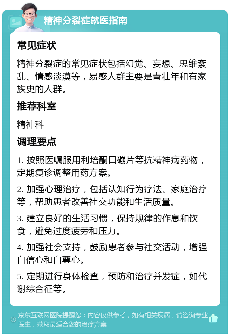 精神分裂症就医指南 常见症状 精神分裂症的常见症状包括幻觉、妄想、思维紊乱、情感淡漠等，易感人群主要是青壮年和有家族史的人群。 推荐科室 精神科 调理要点 1. 按照医嘱服用利培酮口磞片等抗精神病药物，定期复诊调整用药方案。 2. 加强心理治疗，包括认知行为疗法、家庭治疗等，帮助患者改善社交功能和生活质量。 3. 建立良好的生活习惯，保持规律的作息和饮食，避免过度疲劳和压力。 4. 加强社会支持，鼓励患者参与社交活动，增强自信心和自尊心。 5. 定期进行身体检查，预防和治疗并发症，如代谢综合征等。