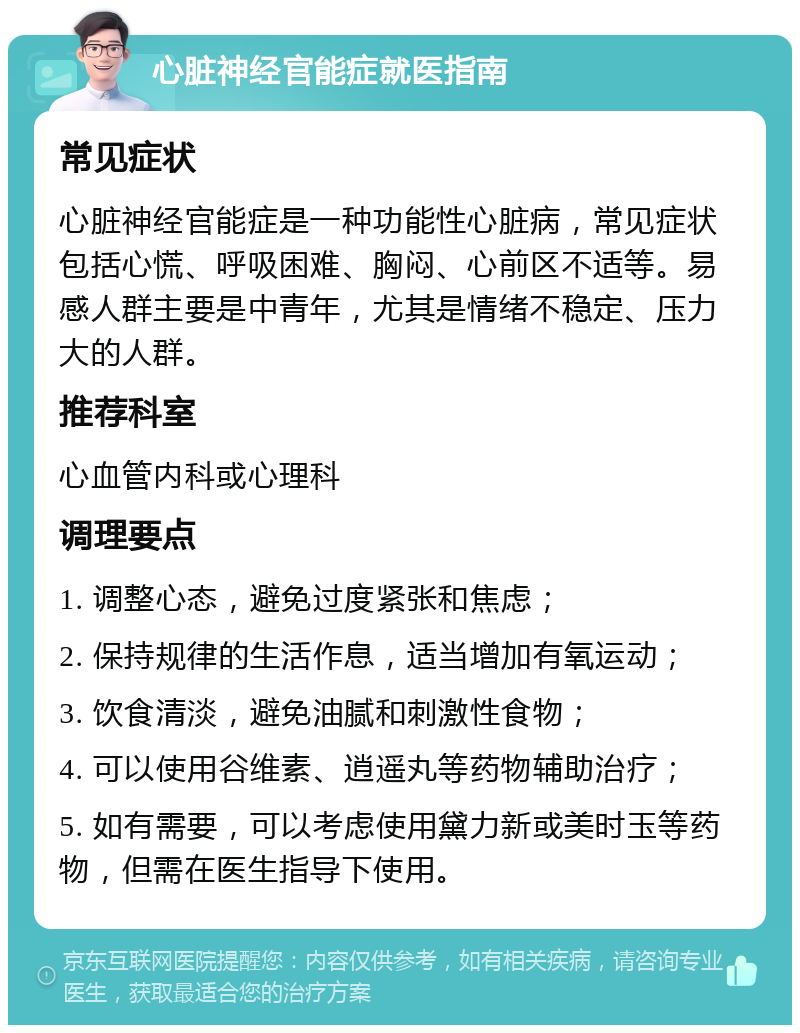 心脏神经官能症就医指南 常见症状 心脏神经官能症是一种功能性心脏病，常见症状包括心慌、呼吸困难、胸闷、心前区不适等。易感人群主要是中青年，尤其是情绪不稳定、压力大的人群。 推荐科室 心血管内科或心理科 调理要点 1. 调整心态，避免过度紧张和焦虑； 2. 保持规律的生活作息，适当增加有氧运动； 3. 饮食清淡，避免油腻和刺激性食物； 4. 可以使用谷维素、逍遥丸等药物辅助治疗； 5. 如有需要，可以考虑使用黛力新或美时玉等药物，但需在医生指导下使用。