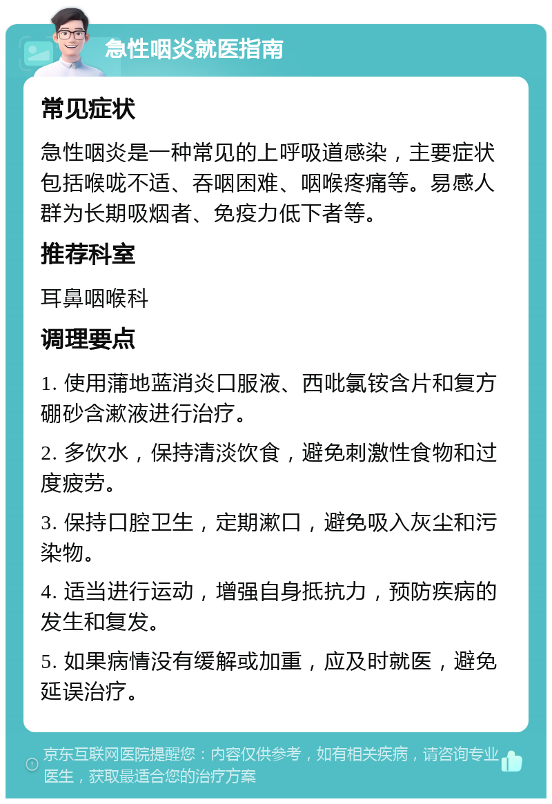 急性咽炎就医指南 常见症状 急性咽炎是一种常见的上呼吸道感染，主要症状包括喉咙不适、吞咽困难、咽喉疼痛等。易感人群为长期吸烟者、免疫力低下者等。 推荐科室 耳鼻咽喉科 调理要点 1. 使用蒲地蓝消炎口服液、西吡氯铵含片和复方硼砂含漱液进行治疗。 2. 多饮水，保持清淡饮食，避免刺激性食物和过度疲劳。 3. 保持口腔卫生，定期漱口，避免吸入灰尘和污染物。 4. 适当进行运动，增强自身抵抗力，预防疾病的发生和复发。 5. 如果病情没有缓解或加重，应及时就医，避免延误治疗。