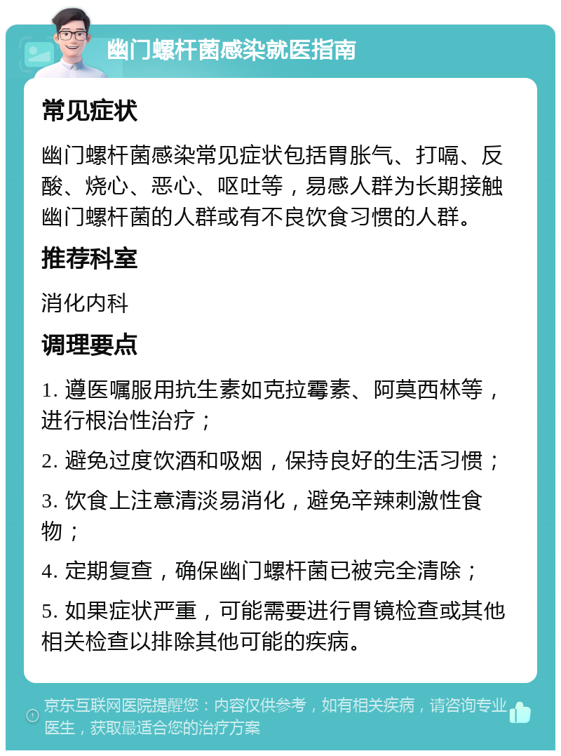 幽门螺杆菌感染就医指南 常见症状 幽门螺杆菌感染常见症状包括胃胀气、打嗝、反酸、烧心、恶心、呕吐等，易感人群为长期接触幽门螺杆菌的人群或有不良饮食习惯的人群。 推荐科室 消化内科 调理要点 1. 遵医嘱服用抗生素如克拉霉素、阿莫西林等，进行根治性治疗； 2. 避免过度饮酒和吸烟，保持良好的生活习惯； 3. 饮食上注意清淡易消化，避免辛辣刺激性食物； 4. 定期复查，确保幽门螺杆菌已被完全清除； 5. 如果症状严重，可能需要进行胃镜检查或其他相关检查以排除其他可能的疾病。