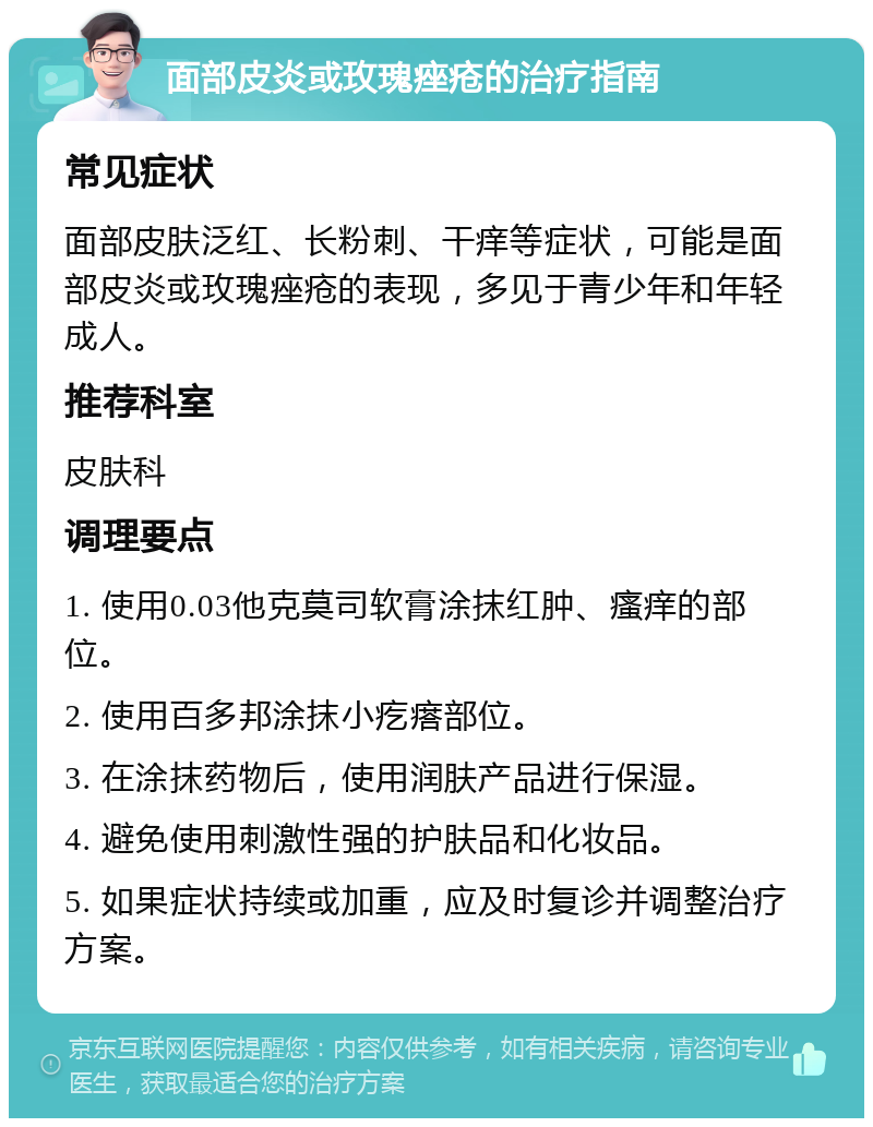 面部皮炎或玫瑰痤疮的治疗指南 常见症状 面部皮肤泛红、长粉刺、干痒等症状，可能是面部皮炎或玫瑰痤疮的表现，多见于青少年和年轻成人。 推荐科室 皮肤科 调理要点 1. 使用0.03他克莫司软膏涂抹红肿、瘙痒的部位。 2. 使用百多邦涂抹小疙瘩部位。 3. 在涂抹药物后，使用润肤产品进行保湿。 4. 避免使用刺激性强的护肤品和化妆品。 5. 如果症状持续或加重，应及时复诊并调整治疗方案。