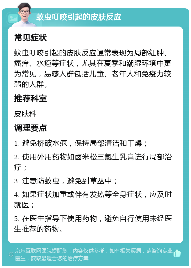 蚊虫叮咬引起的皮肤反应 常见症状 蚊虫叮咬引起的皮肤反应通常表现为局部红肿、瘙痒、水疱等症状，尤其在夏季和潮湿环境中更为常见，易感人群包括儿童、老年人和免疫力较弱的人群。 推荐科室 皮肤科 调理要点 1. 避免挤破水疱，保持局部清洁和干燥； 2. 使用外用药物如卤米松三氯生乳膏进行局部治疗； 3. 注意防蚊虫，避免到草丛中； 4. 如果症状加重或伴有发热等全身症状，应及时就医； 5. 在医生指导下使用药物，避免自行使用未经医生推荐的药物。