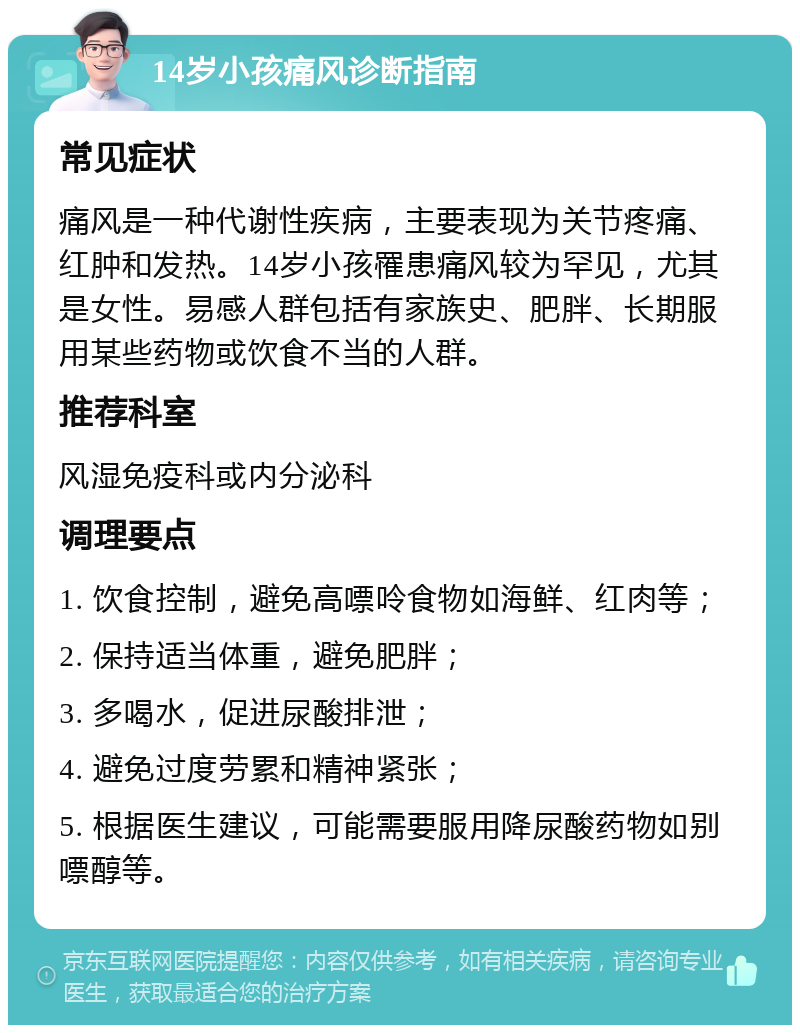 14岁小孩痛风诊断指南 常见症状 痛风是一种代谢性疾病，主要表现为关节疼痛、红肿和发热。14岁小孩罹患痛风较为罕见，尤其是女性。易感人群包括有家族史、肥胖、长期服用某些药物或饮食不当的人群。 推荐科室 风湿免疫科或内分泌科 调理要点 1. 饮食控制，避免高嘌呤食物如海鲜、红肉等； 2. 保持适当体重，避免肥胖； 3. 多喝水，促进尿酸排泄； 4. 避免过度劳累和精神紧张； 5. 根据医生建议，可能需要服用降尿酸药物如别嘌醇等。