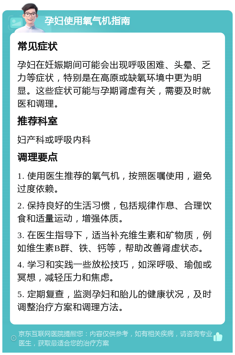 孕妇使用氧气机指南 常见症状 孕妇在妊娠期间可能会出现呼吸困难、头晕、乏力等症状，特别是在高原或缺氧环境中更为明显。这些症状可能与孕期肾虚有关，需要及时就医和调理。 推荐科室 妇产科或呼吸内科 调理要点 1. 使用医生推荐的氧气机，按照医嘱使用，避免过度依赖。 2. 保持良好的生活习惯，包括规律作息、合理饮食和适量运动，增强体质。 3. 在医生指导下，适当补充维生素和矿物质，例如维生素B群、铁、钙等，帮助改善肾虚状态。 4. 学习和实践一些放松技巧，如深呼吸、瑜伽或冥想，减轻压力和焦虑。 5. 定期复查，监测孕妇和胎儿的健康状况，及时调整治疗方案和调理方法。