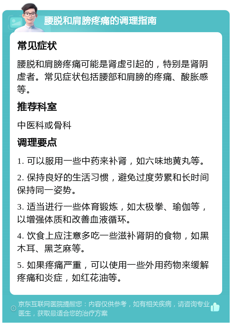 腰脱和肩膀疼痛的调理指南 常见症状 腰脱和肩膀疼痛可能是肾虚引起的，特别是肾阴虚者。常见症状包括腰部和肩膀的疼痛、酸胀感等。 推荐科室 中医科或骨科 调理要点 1. 可以服用一些中药来补肾，如六味地黄丸等。 2. 保持良好的生活习惯，避免过度劳累和长时间保持同一姿势。 3. 适当进行一些体育锻炼，如太极拳、瑜伽等，以增强体质和改善血液循环。 4. 饮食上应注意多吃一些滋补肾阴的食物，如黑木耳、黑芝麻等。 5. 如果疼痛严重，可以使用一些外用药物来缓解疼痛和炎症，如红花油等。