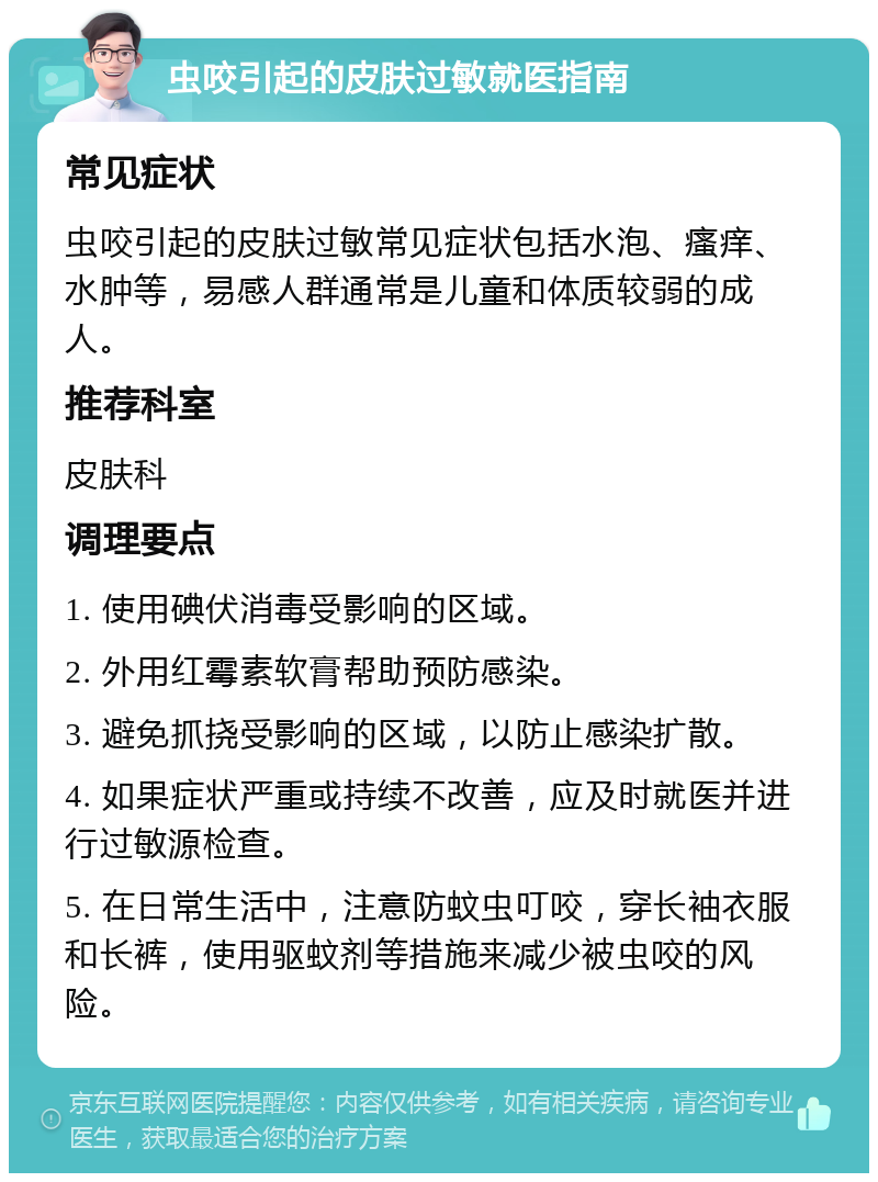 虫咬引起的皮肤过敏就医指南 常见症状 虫咬引起的皮肤过敏常见症状包括水泡、瘙痒、水肿等，易感人群通常是儿童和体质较弱的成人。 推荐科室 皮肤科 调理要点 1. 使用碘伏消毒受影响的区域。 2. 外用红霉素软膏帮助预防感染。 3. 避免抓挠受影响的区域，以防止感染扩散。 4. 如果症状严重或持续不改善，应及时就医并进行过敏源检查。 5. 在日常生活中，注意防蚊虫叮咬，穿长袖衣服和长裤，使用驱蚊剂等措施来减少被虫咬的风险。