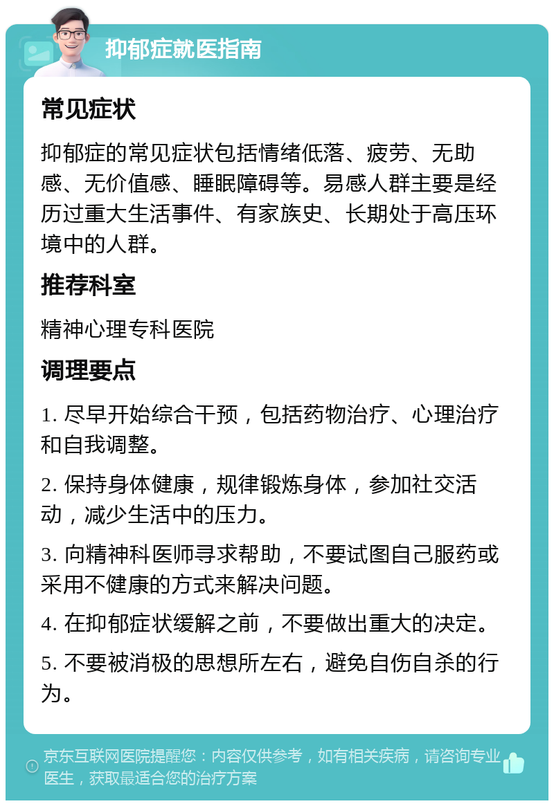 抑郁症就医指南 常见症状 抑郁症的常见症状包括情绪低落、疲劳、无助感、无价值感、睡眠障碍等。易感人群主要是经历过重大生活事件、有家族史、长期处于高压环境中的人群。 推荐科室 精神心理专科医院 调理要点 1. 尽早开始综合干预，包括药物治疗、心理治疗和自我调整。 2. 保持身体健康，规律锻炼身体，参加社交活动，减少生活中的压力。 3. 向精神科医师寻求帮助，不要试图自己服药或采用不健康的方式来解决问题。 4. 在抑郁症状缓解之前，不要做出重大的决定。 5. 不要被消极的思想所左右，避免自伤自杀的行为。