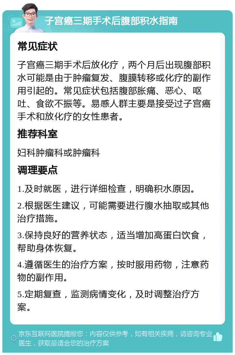 子宫癌三期手术后腹部积水指南 常见症状 子宫癌三期手术后放化疗，两个月后出现腹部积水可能是由于肿瘤复发、腹膜转移或化疗的副作用引起的。常见症状包括腹部胀痛、恶心、呕吐、食欲不振等。易感人群主要是接受过子宫癌手术和放化疗的女性患者。 推荐科室 妇科肿瘤科或肿瘤科 调理要点 1.及时就医，进行详细检查，明确积水原因。 2.根据医生建议，可能需要进行腹水抽取或其他治疗措施。 3.保持良好的营养状态，适当增加高蛋白饮食，帮助身体恢复。 4.遵循医生的治疗方案，按时服用药物，注意药物的副作用。 5.定期复查，监测病情变化，及时调整治疗方案。