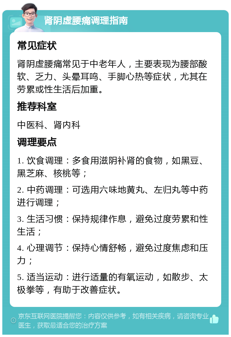 肾阴虚腰痛调理指南 常见症状 肾阴虚腰痛常见于中老年人，主要表现为腰部酸软、乏力、头晕耳鸣、手脚心热等症状，尤其在劳累或性生活后加重。 推荐科室 中医科、肾内科 调理要点 1. 饮食调理：多食用滋阴补肾的食物，如黑豆、黑芝麻、核桃等； 2. 中药调理：可选用六味地黄丸、左归丸等中药进行调理； 3. 生活习惯：保持规律作息，避免过度劳累和性生活； 4. 心理调节：保持心情舒畅，避免过度焦虑和压力； 5. 适当运动：进行适量的有氧运动，如散步、太极拳等，有助于改善症状。