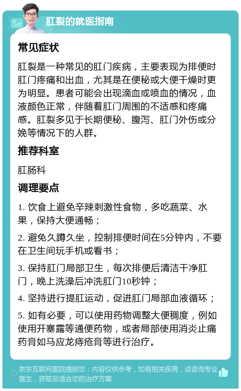 肛裂的就医指南 常见症状 肛裂是一种常见的肛门疾病，主要表现为排便时肛门疼痛和出血，尤其是在便秘或大便干燥时更为明显。患者可能会出现滴血或喷血的情况，血液颜色正常，伴随着肛门周围的不适感和疼痛感。肛裂多见于长期便秘、腹泻、肛门外伤或分娩等情况下的人群。 推荐科室 肛肠科 调理要点 1. 饮食上避免辛辣刺激性食物，多吃蔬菜、水果，保持大便通畅； 2. 避免久蹲久坐，控制排便时间在5分钟内，不要在卫生间玩手机或看书； 3. 保持肛门局部卫生，每次排便后清洁干净肛门，晚上洗澡后冲洗肛门10秒钟； 4. 坚持进行提肛运动，促进肛门局部血液循环； 5. 如有必要，可以使用药物调整大便稠度，例如使用开塞露等通便药物，或者局部使用消炎止痛药膏如马应龙痔疮膏等进行治疗。