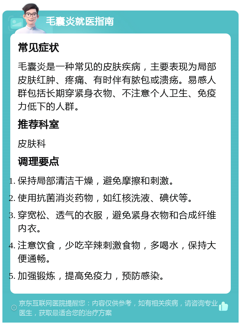 毛囊炎就医指南 常见症状 毛囊炎是一种常见的皮肤疾病，主要表现为局部皮肤红肿、疼痛、有时伴有脓包或溃疡。易感人群包括长期穿紧身衣物、不注意个人卫生、免疫力低下的人群。 推荐科室 皮肤科 调理要点 保持局部清洁干燥，避免摩擦和刺激。 使用抗菌消炎药物，如红核洗液、碘伏等。 穿宽松、透气的衣服，避免紧身衣物和合成纤维内衣。 注意饮食，少吃辛辣刺激食物，多喝水，保持大便通畅。 加强锻炼，提高免疫力，预防感染。