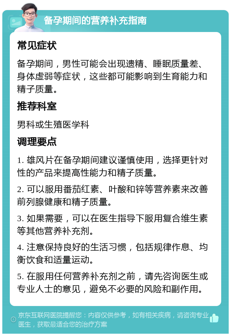 备孕期间的营养补充指南 常见症状 备孕期间，男性可能会出现遗精、睡眠质量差、身体虚弱等症状，这些都可能影响到生育能力和精子质量。 推荐科室 男科或生殖医学科 调理要点 1. 雄风片在备孕期间建议谨慎使用，选择更针对性的产品来提高性能力和精子质量。 2. 可以服用番茄红素、叶酸和锌等营养素来改善前列腺健康和精子质量。 3. 如果需要，可以在医生指导下服用复合维生素等其他营养补充剂。 4. 注意保持良好的生活习惯，包括规律作息、均衡饮食和适量运动。 5. 在服用任何营养补充剂之前，请先咨询医生或专业人士的意见，避免不必要的风险和副作用。