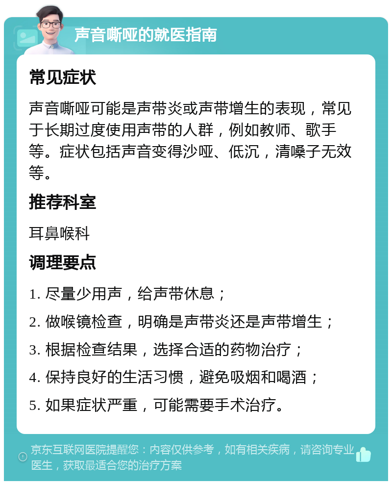 声音嘶哑的就医指南 常见症状 声音嘶哑可能是声带炎或声带增生的表现，常见于长期过度使用声带的人群，例如教师、歌手等。症状包括声音变得沙哑、低沉，清嗓子无效等。 推荐科室 耳鼻喉科 调理要点 1. 尽量少用声，给声带休息； 2. 做喉镜检查，明确是声带炎还是声带增生； 3. 根据检查结果，选择合适的药物治疗； 4. 保持良好的生活习惯，避免吸烟和喝酒； 5. 如果症状严重，可能需要手术治疗。