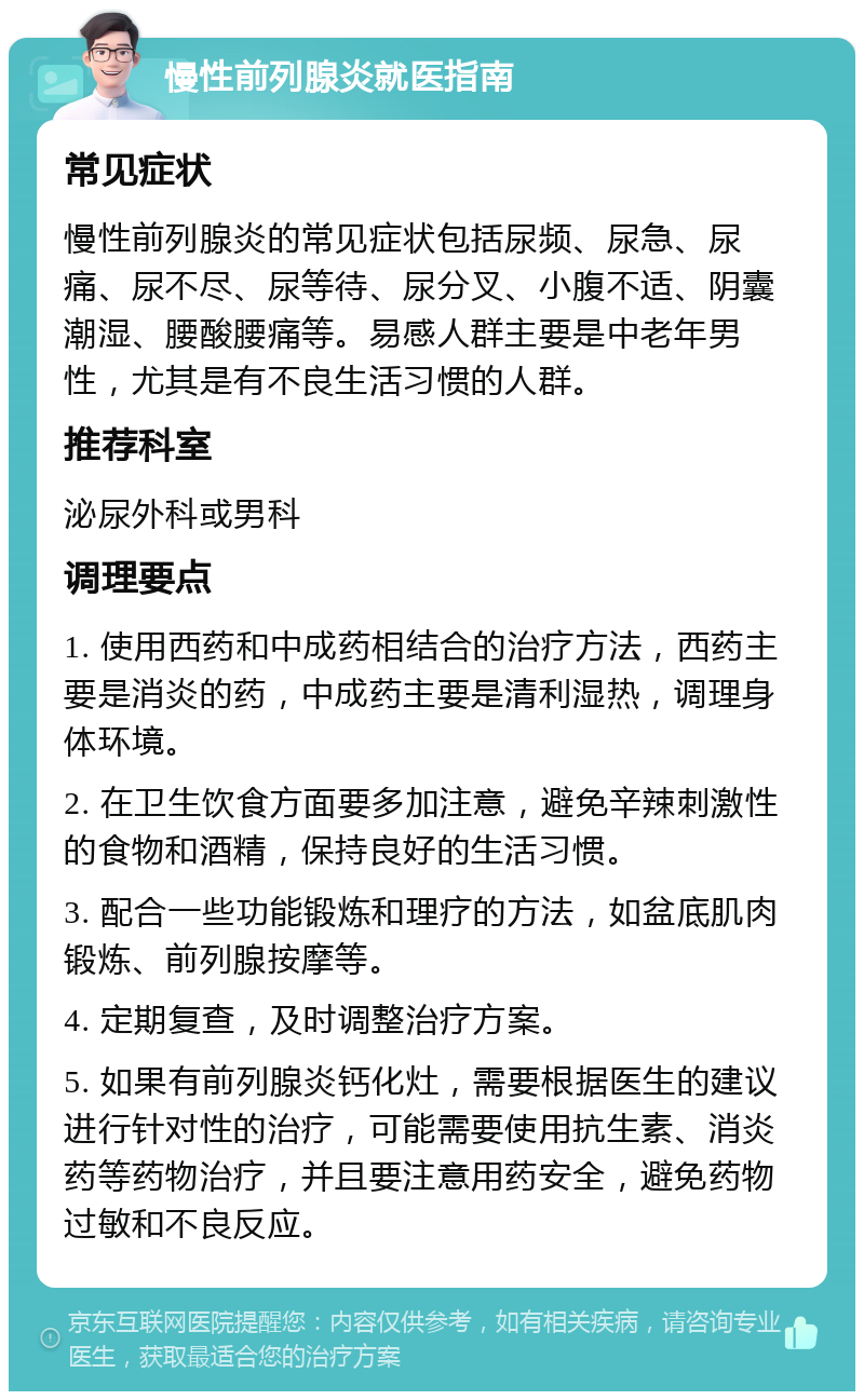 慢性前列腺炎就医指南 常见症状 慢性前列腺炎的常见症状包括尿频、尿急、尿痛、尿不尽、尿等待、尿分叉、小腹不适、阴囊潮湿、腰酸腰痛等。易感人群主要是中老年男性，尤其是有不良生活习惯的人群。 推荐科室 泌尿外科或男科 调理要点 1. 使用西药和中成药相结合的治疗方法，西药主要是消炎的药，中成药主要是清利湿热，调理身体环境。 2. 在卫生饮食方面要多加注意，避免辛辣刺激性的食物和酒精，保持良好的生活习惯。 3. 配合一些功能锻炼和理疗的方法，如盆底肌肉锻炼、前列腺按摩等。 4. 定期复查，及时调整治疗方案。 5. 如果有前列腺炎钙化灶，需要根据医生的建议进行针对性的治疗，可能需要使用抗生素、消炎药等药物治疗，并且要注意用药安全，避免药物过敏和不良反应。