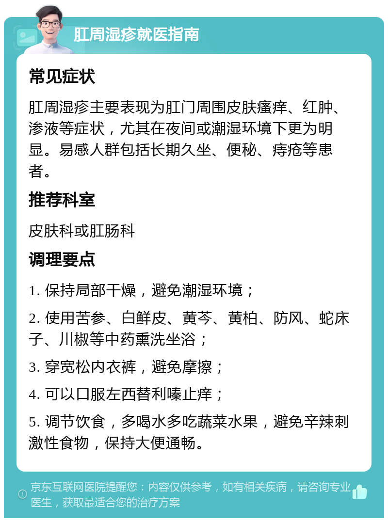 肛周湿疹就医指南 常见症状 肛周湿疹主要表现为肛门周围皮肤瘙痒、红肿、渗液等症状，尤其在夜间或潮湿环境下更为明显。易感人群包括长期久坐、便秘、痔疮等患者。 推荐科室 皮肤科或肛肠科 调理要点 1. 保持局部干燥，避免潮湿环境； 2. 使用苦参、白鲜皮、黄芩、黄柏、防风、蛇床子、川椒等中药熏洗坐浴； 3. 穿宽松内衣裤，避免摩擦； 4. 可以口服左西替利嗪止痒； 5. 调节饮食，多喝水多吃蔬菜水果，避免辛辣刺激性食物，保持大便通畅。