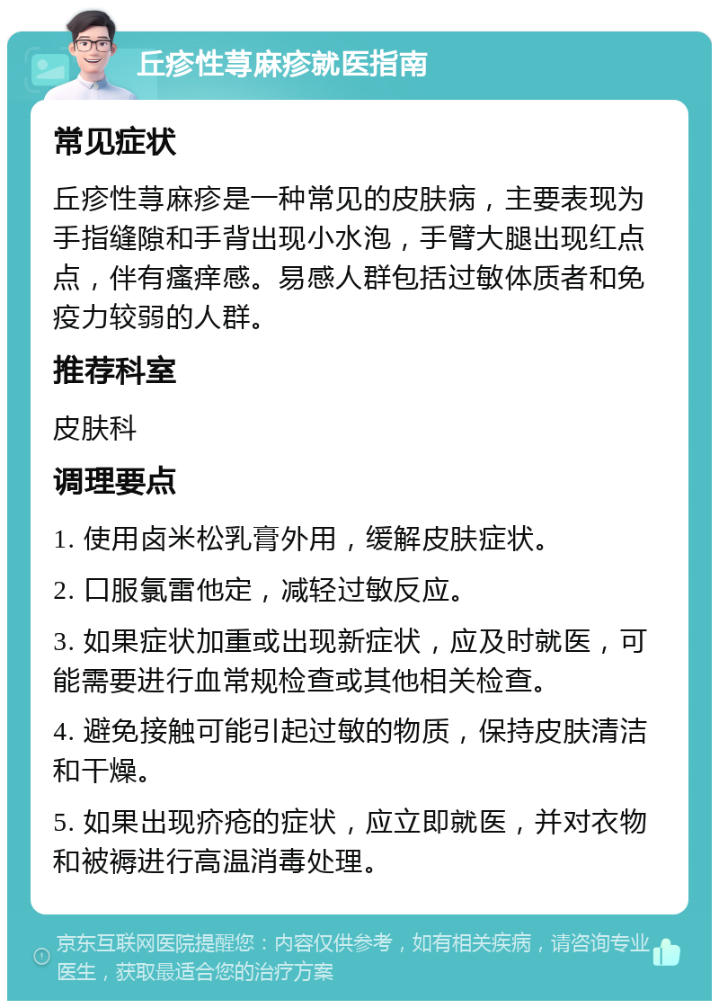 丘疹性荨麻疹就医指南 常见症状 丘疹性荨麻疹是一种常见的皮肤病，主要表现为手指缝隙和手背出现小水泡，手臂大腿出现红点点，伴有瘙痒感。易感人群包括过敏体质者和免疫力较弱的人群。 推荐科室 皮肤科 调理要点 1. 使用卤米松乳膏外用，缓解皮肤症状。 2. 口服氯雷他定，减轻过敏反应。 3. 如果症状加重或出现新症状，应及时就医，可能需要进行血常规检查或其他相关检查。 4. 避免接触可能引起过敏的物质，保持皮肤清洁和干燥。 5. 如果出现疥疮的症状，应立即就医，并对衣物和被褥进行高温消毒处理。