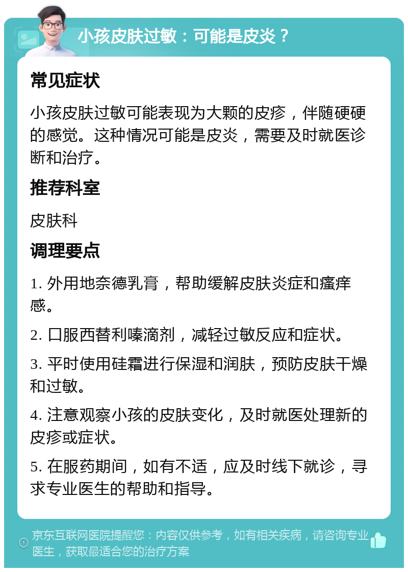 小孩皮肤过敏：可能是皮炎？ 常见症状 小孩皮肤过敏可能表现为大颗的皮疹，伴随硬硬的感觉。这种情况可能是皮炎，需要及时就医诊断和治疗。 推荐科室 皮肤科 调理要点 1. 外用地奈德乳膏，帮助缓解皮肤炎症和瘙痒感。 2. 口服西替利嗪滴剂，减轻过敏反应和症状。 3. 平时使用硅霜进行保湿和润肤，预防皮肤干燥和过敏。 4. 注意观察小孩的皮肤变化，及时就医处理新的皮疹或症状。 5. 在服药期间，如有不适，应及时线下就诊，寻求专业医生的帮助和指导。