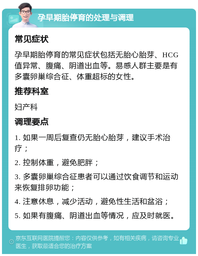 孕早期胎停育的处理与调理 常见症状 孕早期胎停育的常见症状包括无胎心胎芽、HCG值异常、腹痛、阴道出血等。易感人群主要是有多囊卵巢综合征、体重超标的女性。 推荐科室 妇产科 调理要点 1. 如果一周后复查仍无胎心胎芽，建议手术治疗； 2. 控制体重，避免肥胖； 3. 多囊卵巢综合征患者可以通过饮食调节和运动来恢复排卵功能； 4. 注意休息，减少活动，避免性生活和盆浴； 5. 如果有腹痛、阴道出血等情况，应及时就医。