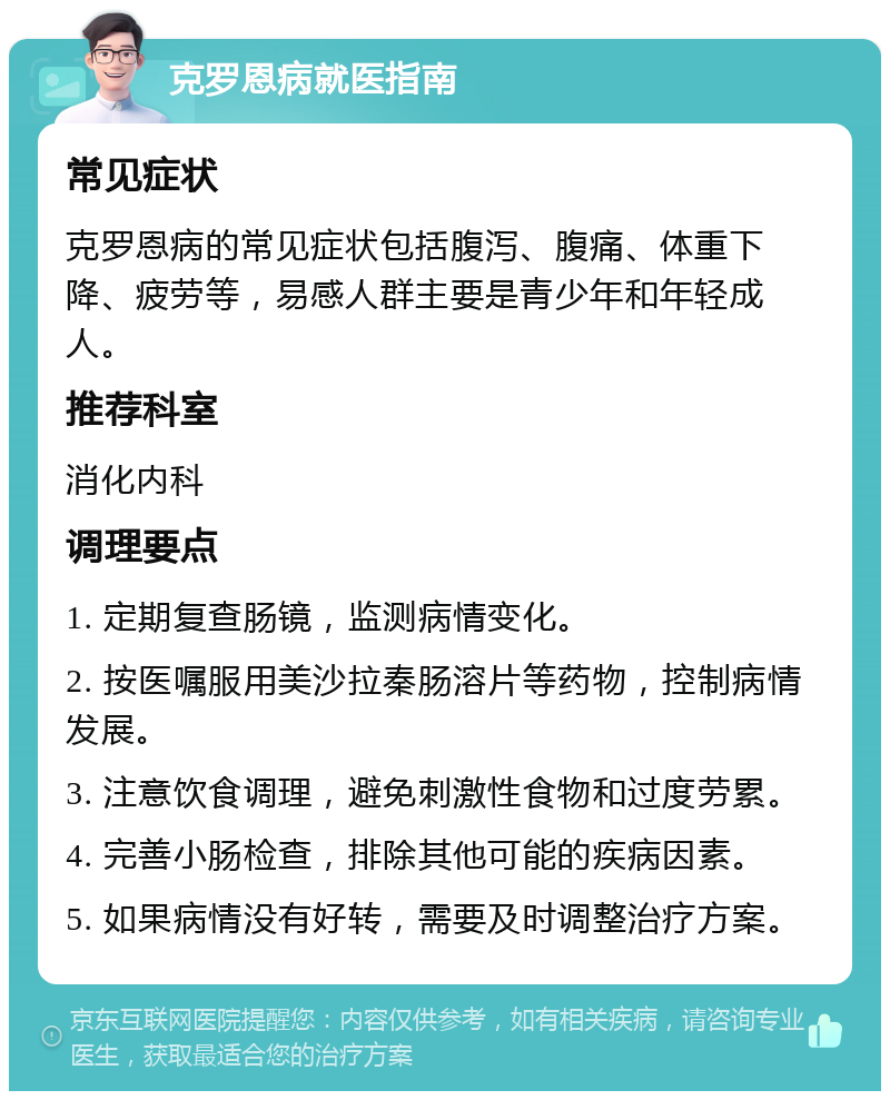 克罗恩病就医指南 常见症状 克罗恩病的常见症状包括腹泻、腹痛、体重下降、疲劳等，易感人群主要是青少年和年轻成人。 推荐科室 消化内科 调理要点 1. 定期复查肠镜，监测病情变化。 2. 按医嘱服用美沙拉秦肠溶片等药物，控制病情发展。 3. 注意饮食调理，避免刺激性食物和过度劳累。 4. 完善小肠检查，排除其他可能的疾病因素。 5. 如果病情没有好转，需要及时调整治疗方案。