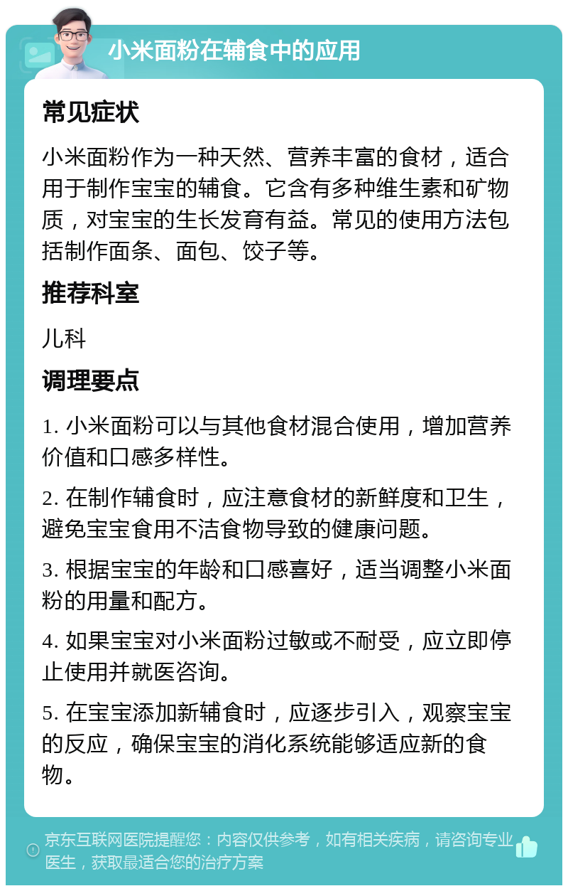 小米面粉在辅食中的应用 常见症状 小米面粉作为一种天然、营养丰富的食材，适合用于制作宝宝的辅食。它含有多种维生素和矿物质，对宝宝的生长发育有益。常见的使用方法包括制作面条、面包、饺子等。 推荐科室 儿科 调理要点 1. 小米面粉可以与其他食材混合使用，增加营养价值和口感多样性。 2. 在制作辅食时，应注意食材的新鲜度和卫生，避免宝宝食用不洁食物导致的健康问题。 3. 根据宝宝的年龄和口感喜好，适当调整小米面粉的用量和配方。 4. 如果宝宝对小米面粉过敏或不耐受，应立即停止使用并就医咨询。 5. 在宝宝添加新辅食时，应逐步引入，观察宝宝的反应，确保宝宝的消化系统能够适应新的食物。