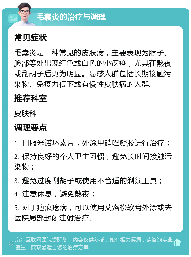 毛囊炎的治疗与调理 常见症状 毛囊炎是一种常见的皮肤病，主要表现为脖子、脸部等处出现红色或白色的小疙瘩，尤其在熬夜或刮胡子后更为明显。易感人群包括长期接触污染物、免疫力低下或有慢性皮肤病的人群。 推荐科室 皮肤科 调理要点 1. 口服米诺环素片，外涂甲硝唑凝胶进行治疗； 2. 保持良好的个人卫生习惯，避免长时间接触污染物； 3. 避免过度刮胡子或使用不合适的剃须工具； 4. 注意休息，避免熬夜； 5. 对于疤痕疙瘩，可以使用艾洛松软膏外涂或去医院局部封闭注射治疗。