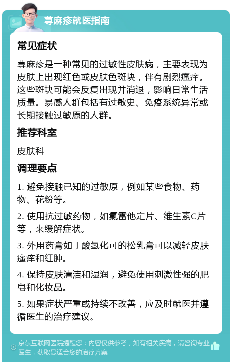 荨麻疹就医指南 常见症状 荨麻疹是一种常见的过敏性皮肤病，主要表现为皮肤上出现红色或皮肤色斑块，伴有剧烈瘙痒。这些斑块可能会反复出现并消退，影响日常生活质量。易感人群包括有过敏史、免疫系统异常或长期接触过敏原的人群。 推荐科室 皮肤科 调理要点 1. 避免接触已知的过敏原，例如某些食物、药物、花粉等。 2. 使用抗过敏药物，如氯雷他定片、维生素C片等，来缓解症状。 3. 外用药膏如丁酸氢化可的松乳膏可以减轻皮肤瘙痒和红肿。 4. 保持皮肤清洁和湿润，避免使用刺激性强的肥皂和化妆品。 5. 如果症状严重或持续不改善，应及时就医并遵循医生的治疗建议。